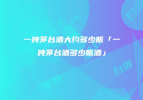 一吨茅台酒大约多少瓶「一吨茅台酒多少瓶酒」