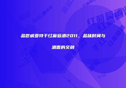 品尝威亚特干红葡萄酒2011，品味时间与酒香的交融