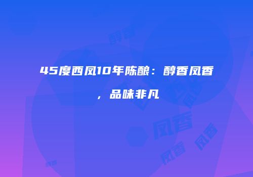 45度西凤10年陈酿：醇香凤香，品味非凡
