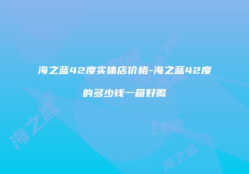 海之蓝42度实体店价格-海之蓝42度的多少钱一箱好喝