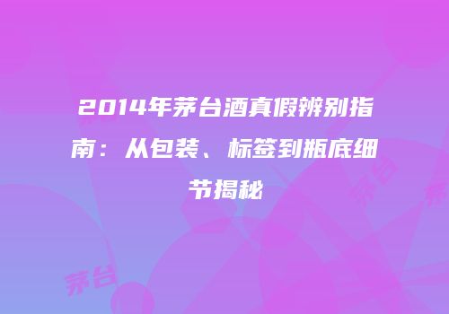 2014年茅台酒真假辨别指南：从包装、标签到瓶底细节揭秘