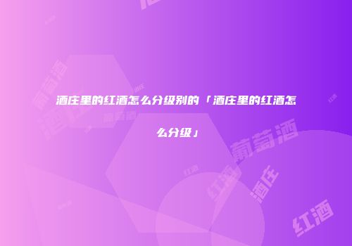 酒庄里的红酒怎么分级别的「酒庄里的红酒怎么分级」