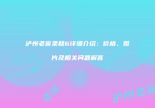 泸州老窖柔和6详细介绍：价格、图片及相关问题解答