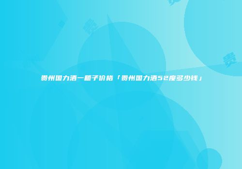 贵州国力酒一箱子价格「贵州国力酒52度多少钱」