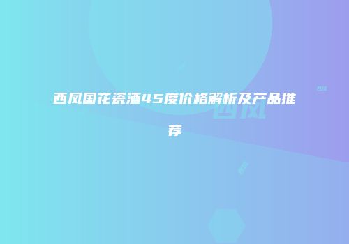 西凤国花瓷酒45度价格解析及产品推荐