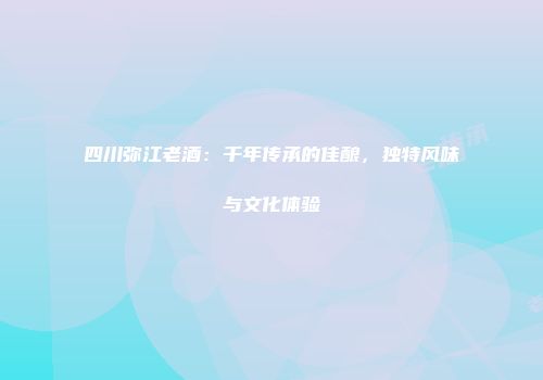 四川弥江老酒：千年传承的佳酿，独特风味与文化体验