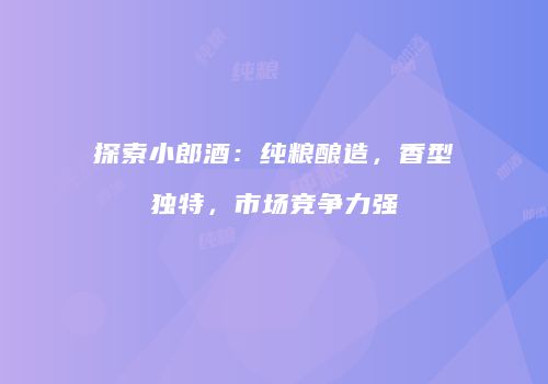 探索小郎酒：纯粮酿造，香型独特，市场竞争力强