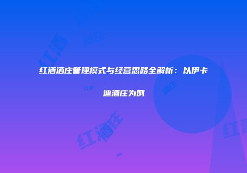 红酒酒庄管理模式与经营思路全解析：以伊卡迪酒庄为例