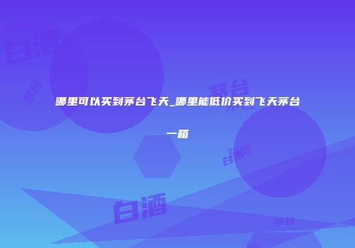 哪里可以买到茅台飞天_哪里能低价买到飞天茅台一箱