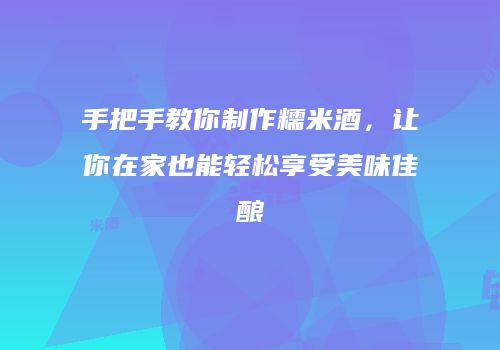 手把手教你制作糯米酒，让你在家也能轻松享受美味佳酿