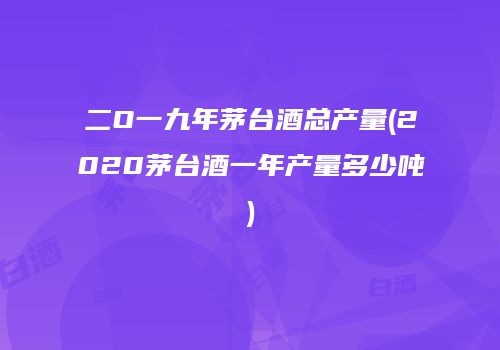 二O一九年茅台酒总产量(2020茅台酒一年产量多少吨)