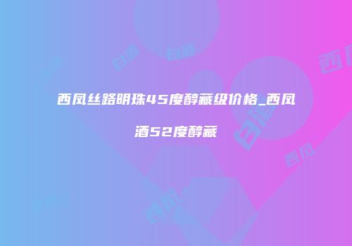 西凤丝路明珠45度醇藏级价格_西凤酒52度醇藏