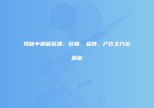揭秘中粮葡萄酒：价格、品牌、产区全方位解析