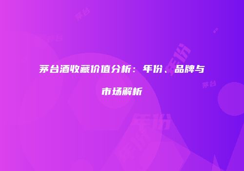 茅台酒收藏价值分析：年份、品牌与市场解析