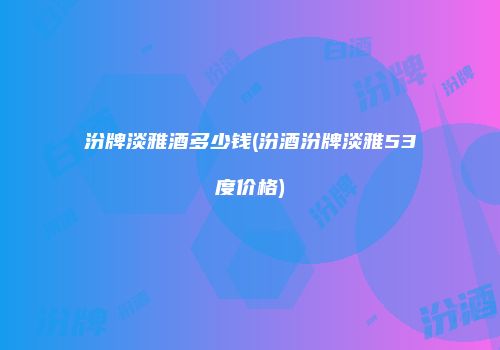 汾牌淡雅酒多少钱(汾酒汾牌淡雅53度价格)