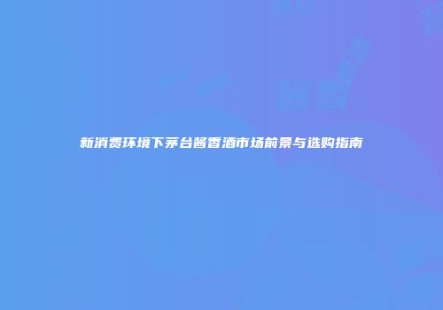 新消费环境下茅台酱香酒市场前景与选购指南