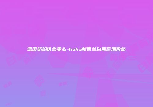 德国奶粉价格贵么-haha新西兰白葡萄酒价格