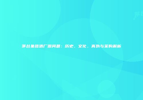 茅台集团酒厂源问题：历史、文化、真伪与采购解析