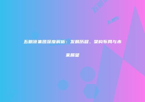五粮液集团深度解析：发展历程、架构布局与未来展望