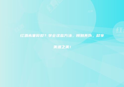 红酒木塞碎裂？学会这些方法，辨别真伪，尽享美酒之美！