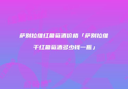 萨别拉维红葡萄酒价格「萨别拉维干红葡萄酒多少钱一瓶」