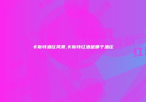 卡斯特酒庄风景,卡斯特红酒是哪个酒庄