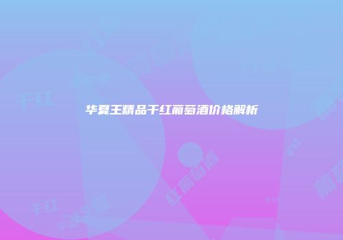 华夏王精品干红葡萄酒价格解析