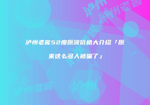 泸州老窖52度原液价格大介绍「原来这么多人被骗了」