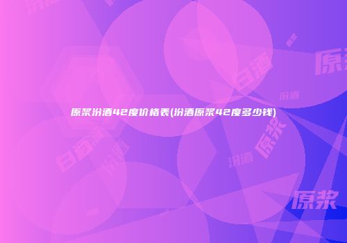 原浆汾酒42度价格表(汾酒原浆42度多少钱)