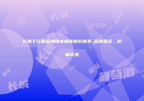 长城干红葡萄酒橡木桶佳酿价格表-品质保证，价格实惠