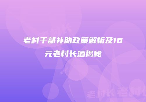 老村干部补助政策解析及16元老村长酒揭秘