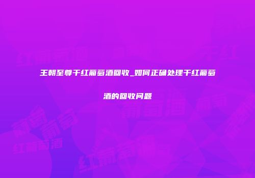 王朝至尊干红葡萄酒回收_如何正确处理干红葡萄酒的回收问题