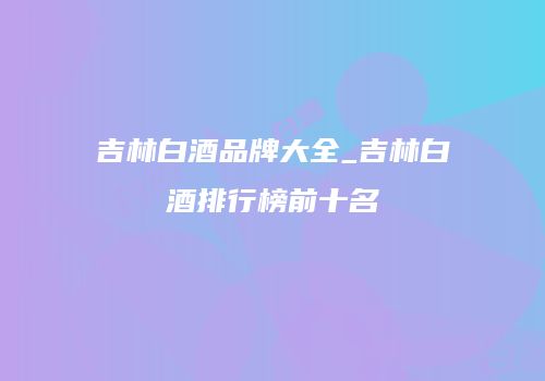 吉林白酒品牌大全_吉林白酒排行榜前十名