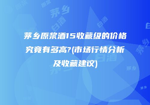 茅乡原浆酒15收藏级的价格究竟有多高?(市场行情分析及收藏建议)