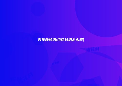 杏花味的酒(杏花村酒怎么样)