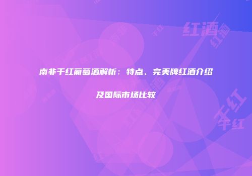 南非干红葡萄酒解析：特点、完美牌红酒介绍及国际市场比较