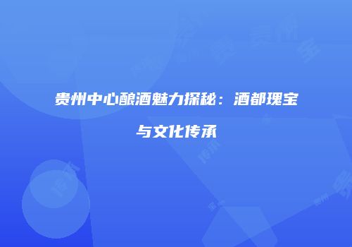 贵州中心酿酒魅力探秘：酒都瑰宝与文化传承