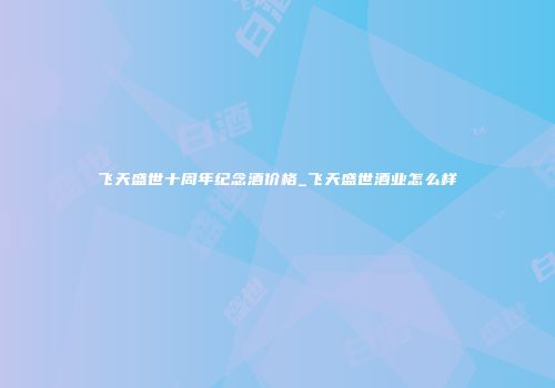 飞天盛世十周年纪念酒价格_飞天盛世酒业怎么样