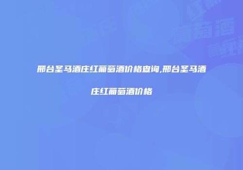 邢台圣马酒庄红葡萄酒价格查询,邢台圣马酒庄红葡萄酒价格