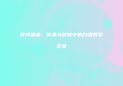 洋河酒业：传承与创新中的白酒领军企业