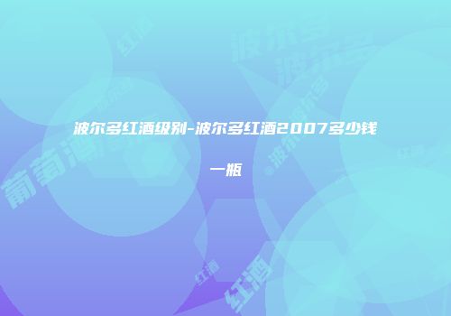 波尔多红酒级别-波尔多红酒2007多少钱一瓶