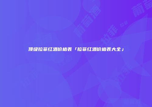 顶级拉菲红酒价格表「拉菲红酒价格表大全」