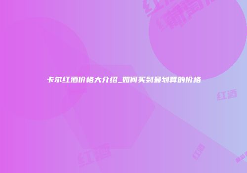 卡尔红酒价格大介绍_如何买到最划算的价格