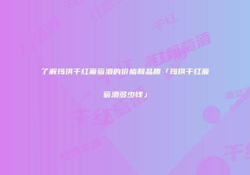 了解玛琪干红葡萄酒的价格和品质「玛琪干红葡萄酒多少钱」