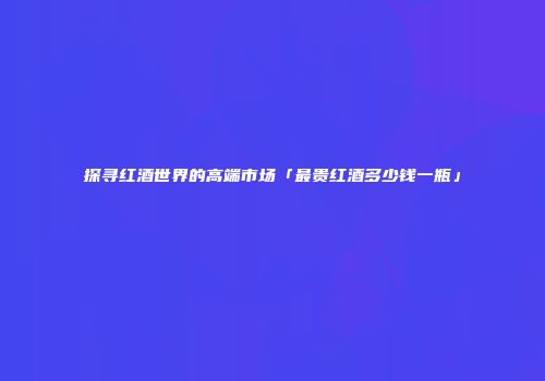 探寻红酒世界的高端市场「最贵红酒多少钱一瓶」