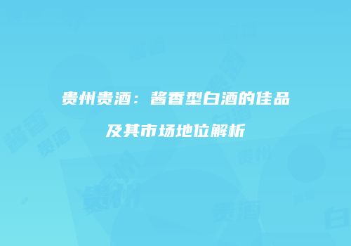 贵州贵酒：酱香型白酒的佳品及其市场地位解析