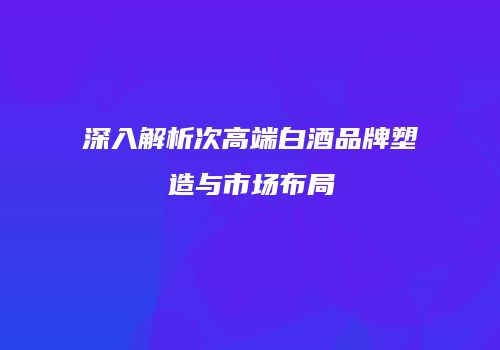 深入解析次高端白酒品牌塑造与市场布局