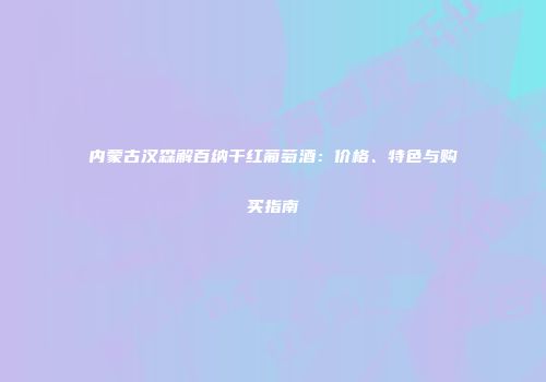 内蒙古汉森解百纳干红葡萄酒：价格、特色与购买指南