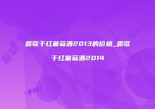 露歌干红葡萄酒2013的价格_露歌干红葡萄酒2014