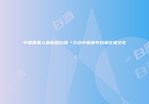 中国哪里人最能喝白酒「介绍中国最牛白酒饮酒文化」